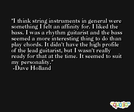 I think string instruments in general were something I felt an affinity for. I liked the bass. I was a rhythm guitarist and the bass seemed a more interesting thing to do than play chords. It didn't have the high profile of the lead guitarist, but I wasn't really ready for that at the time. It seemed to suit my personality. -Dave Holland