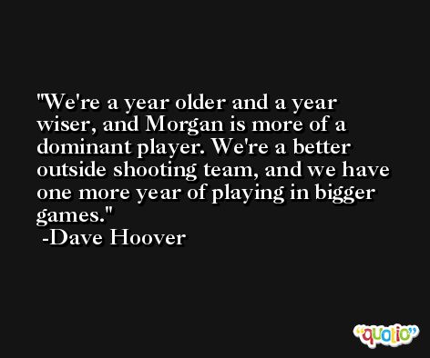 We're a year older and a year wiser, and Morgan is more of a dominant player. We're a better outside shooting team, and we have one more year of playing in bigger games. -Dave Hoover