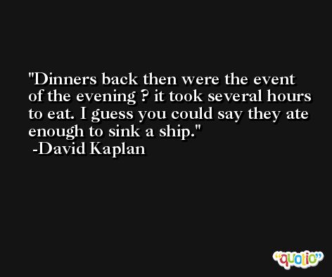 Dinners back then were the event of the evening ? it took several hours to eat. I guess you could say they ate enough to sink a ship. -David Kaplan