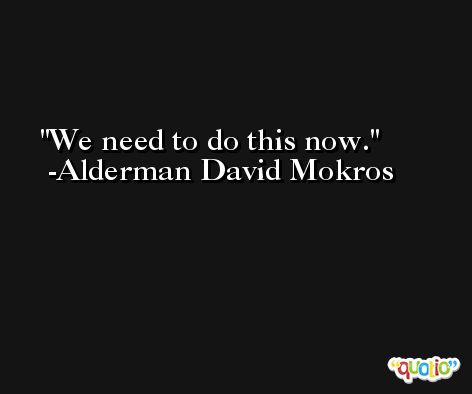 We need to do this now. -Alderman David Mokros