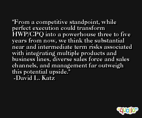 From a competitive standpoint, while perfect execution could transform HWP/CPQ into a powerhouse three to five years from now, we think the substantial near and intermediate term risks associated with integrating multiple products and business lines, diverse sales force and sales channels, and management far outweigh this potential upside. -David L. Katz