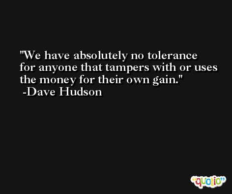 We have absolutely no tolerance for anyone that tampers with or uses the money for their own gain. -Dave Hudson