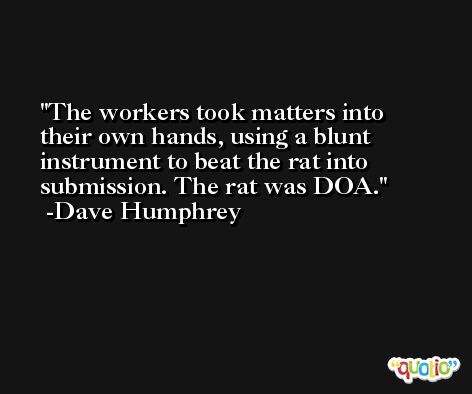 The workers took matters into their own hands, using a blunt instrument to beat the rat into submission. The rat was DOA. -Dave Humphrey