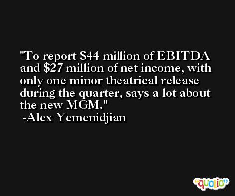 To report $44 million of EBITDA and $27 million of net income, with only one minor theatrical release during the quarter, says a lot about the new MGM. -Alex Yemenidjian