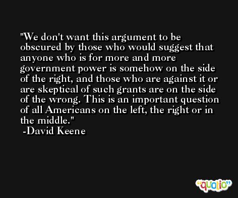 We don't want this argument to be obscured by those who would suggest that anyone who is for more and more government power is somehow on the side of the right, and those who are against it or are skeptical of such grants are on the side of the wrong. This is an important question of all Americans on the left, the right or in the middle. -David Keene