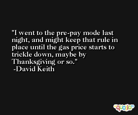 I went to the pre-pay mode last night, and might keep that rule in place until the gas price starts to trickle down, maybe by Thanksgiving or so. -David Keith