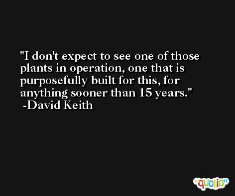 I don't expect to see one of those plants in operation, one that is purposefully built for this, for anything sooner than 15 years. -David Keith
