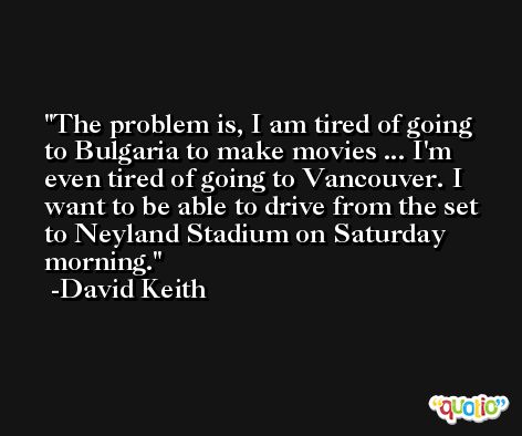 The problem is, I am tired of going to Bulgaria to make movies ... I'm even tired of going to Vancouver. I want to be able to drive from the set to Neyland Stadium on Saturday morning. -David Keith
