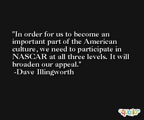 In order for us to become an important part of the American culture, we need to participate in NASCAR at all three levels. It will broaden our appeal. -Dave Illingworth