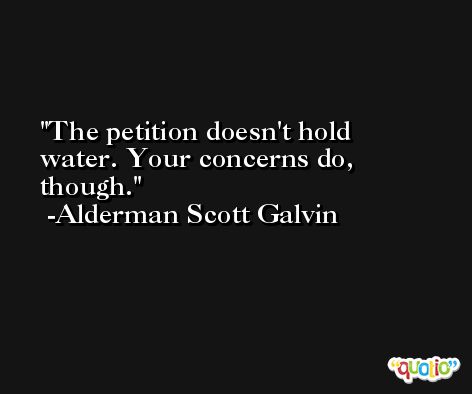 The petition doesn't hold water. Your concerns do, though. -Alderman Scott Galvin