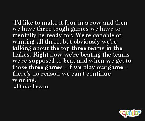 I'd like to make it four in a row and then we have three tough games we have to mentally be ready for. We're capable of winning all three, but obviously we're talking about the top three teams in the Lakes. Right now we're beating the teams we're supposed to beat and when we get to those three games - if we play our game - there's no reason we can't continue winning. -Dave Irwin
