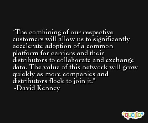 The combining of our respective customers will allow us to significantly accelerate adoption of a common platform for carriers and their distributors to collaborate and exchange data. The value of this network will grow quickly as more companies and distributors flock to join it. -David Kenney