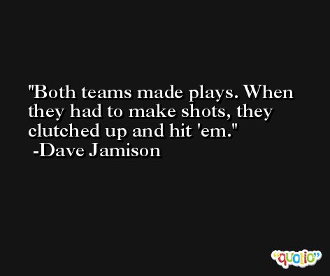 Both teams made plays. When they had to make shots, they clutched up and hit 'em. -Dave Jamison