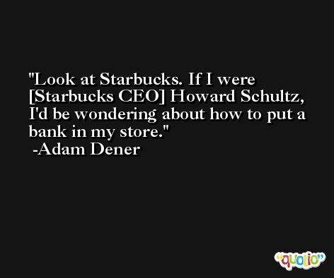 Look at Starbucks. If I were [Starbucks CEO] Howard Schultz, I'd be wondering about how to put a bank in my store. -Adam Dener