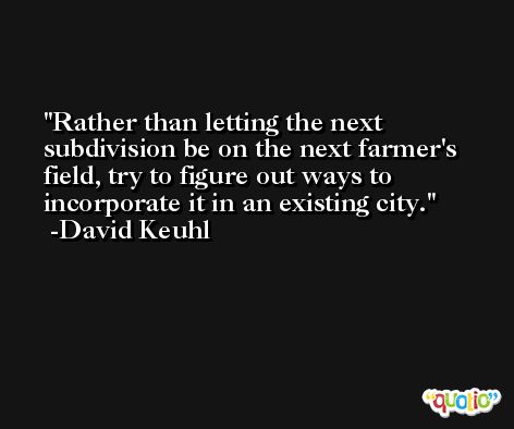 Rather than letting the next subdivision be on the next farmer's field, try to figure out ways to incorporate it in an existing city. -David Keuhl