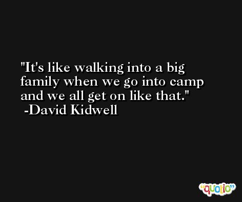 It's like walking into a big family when we go into camp and we all get on like that. -David Kidwell