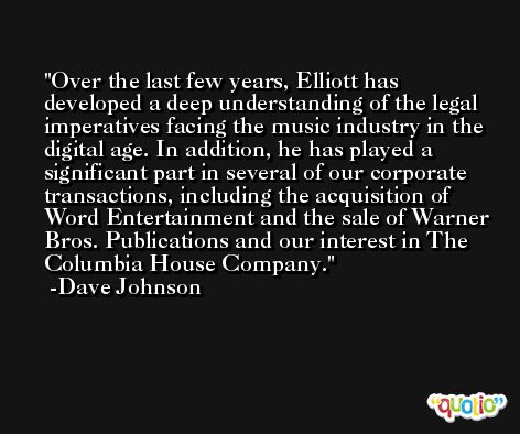 Over the last few years, Elliott has developed a deep understanding of the legal imperatives facing the music industry in the digital age. In addition, he has played a significant part in several of our corporate transactions, including the acquisition of Word Entertainment and the sale of Warner Bros. Publications and our interest in The Columbia House Company. -Dave Johnson