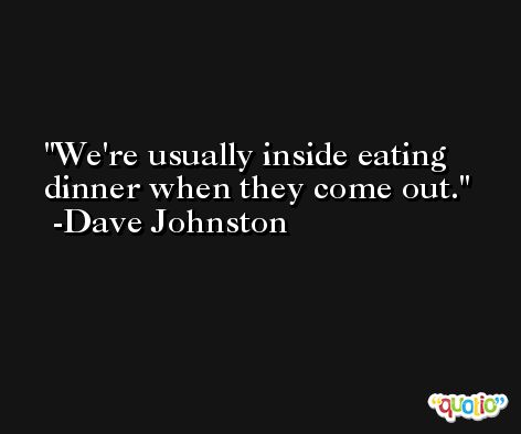 We're usually inside eating dinner when they come out. -Dave Johnston