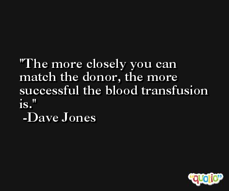 The more closely you can match the donor, the more successful the blood transfusion is. -Dave Jones