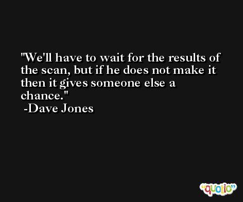 We'll have to wait for the results of the scan, but if he does not make it then it gives someone else a chance. -Dave Jones