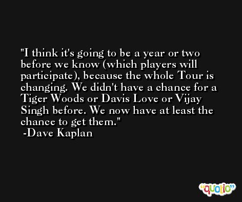 I think it's going to be a year or two before we know (which players will participate), because the whole Tour is changing. We didn't have a chance for a Tiger Woods or Davis Love or Vijay Singh before. We now have at least the chance to get them. -Dave Kaplan