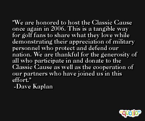 We are honored to host the Classic Cause once again in 2006. This is a tangible way for golf fans to share what they love while demonstrating their appreciation of military personnel who protect and defend our nation. We are thankful for the generosity of all who participate in and donate to the Classic Cause as well as the cooperation of our partners who have joined us in this effort. -Dave Kaplan