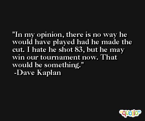 In my opinion, there is no way he would have played had he made the cut. I hate he shot 83, but he may win our tournament now. That would be something. -Dave Kaplan