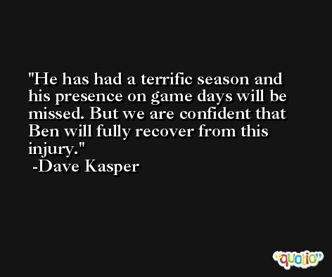 He has had a terrific season and his presence on game days will be missed. But we are confident that Ben will fully recover from this injury. -Dave Kasper