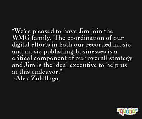 We're pleased to have Jim join the WMG family. The coordination of our digital efforts in both our recorded music and music publishing businesses is a critical component of our overall strategy and Jim is the ideal executive to help us in this endeavor. -Alex Zubillaga