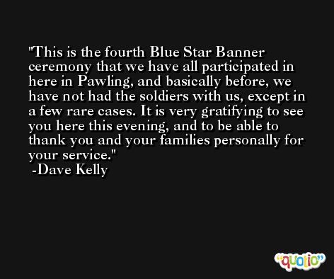 This is the fourth Blue Star Banner ceremony that we have all participated in here in Pawling, and basically before, we have not had the soldiers with us, except in a few rare cases. It is very gratifying to see you here this evening, and to be able to thank you and your families personally for your service. -Dave Kelly