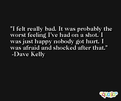 I felt really bad. It was probably the worst feeling I've had on a shot. I was just happy nobody got hurt. I was afraid and shocked after that. -Dave Kelly