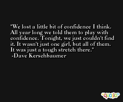 We lost a little bit of confidence I think. All year long we told them to play with confidence. Tonight, we just couldn't find it. It wasn't just one girl, but all of them. It was just a tough stretch there. -Dave Kerschbaumer