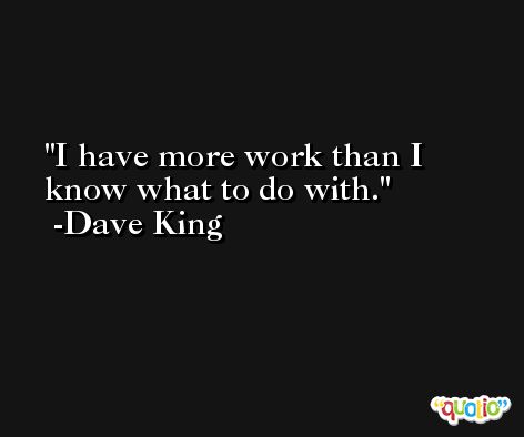 I have more work than I know what to do with. -Dave King