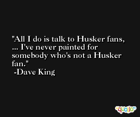 All I do is talk to Husker fans, ... I've never painted for somebody who's not a Husker fan. -Dave King