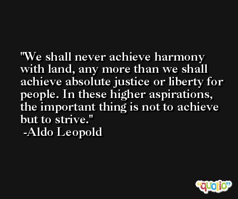 We shall never achieve harmony with land, any more than we shall achieve absolute justice or liberty for people. In these higher aspirations, the important thing is not to achieve but to strive. -Aldo Leopold