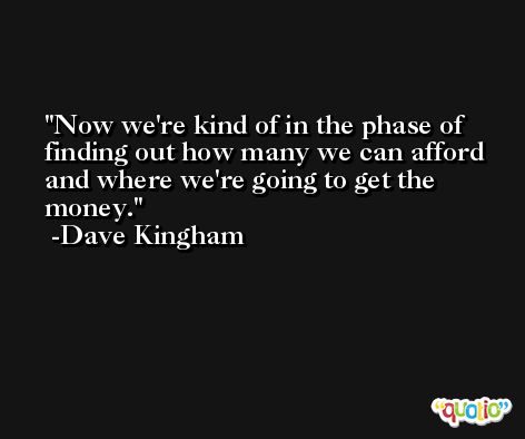 Now we're kind of in the phase of finding out how many we can afford and where we're going to get the money. -Dave Kingham