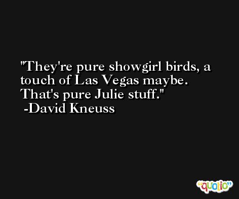 They're pure showgirl birds, a touch of Las Vegas maybe. That's pure Julie stuff. -David Kneuss