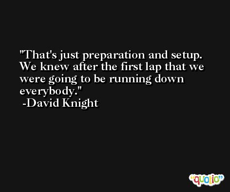 That's just preparation and setup. We knew after the first lap that we were going to be running down everybody. -David Knight
