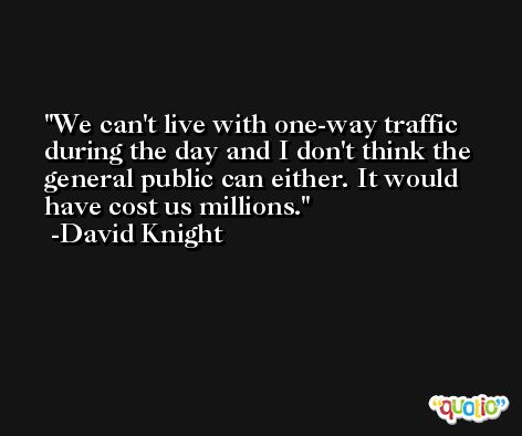 We can't live with one-way traffic during the day and I don't think the general public can either. It would have cost us millions. -David Knight