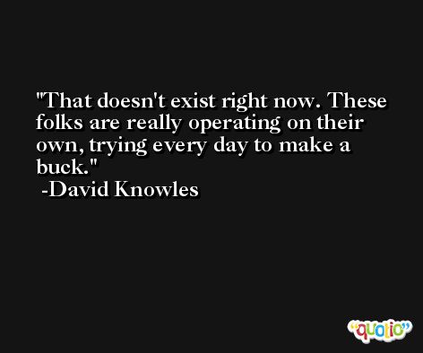 That doesn't exist right now. These folks are really operating on their own, trying every day to make a buck. -David Knowles