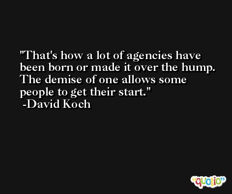 That's how a lot of agencies have been born or made it over the hump. The demise of one allows some people to get their start. -David Koch
