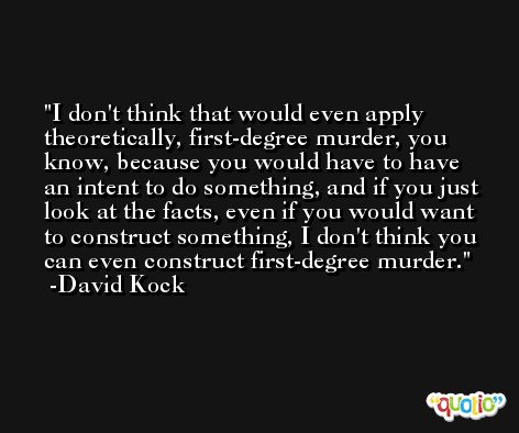 I don't think that would even apply theoretically, first-degree murder, you know, because you would have to have an intent to do something, and if you just look at the facts, even if you would want to construct something, I don't think you can even construct first-degree murder. -David Kock