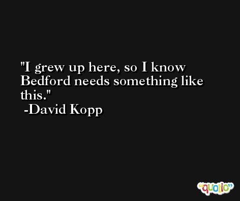 I grew up here, so I know Bedford needs something like this. -David Kopp