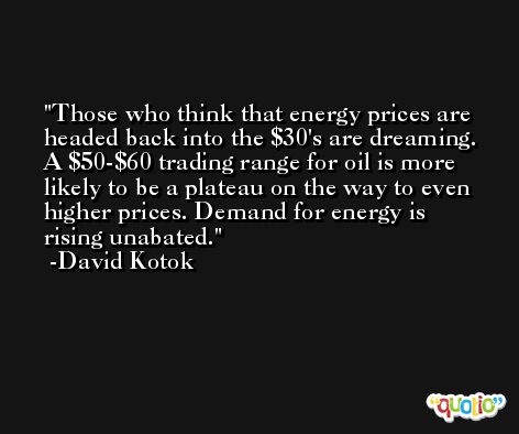 Those who think that energy prices are headed back into the $30's are dreaming. A $50-$60 trading range for oil is more likely to be a plateau on the way to even higher prices. Demand for energy is rising unabated. -David Kotok