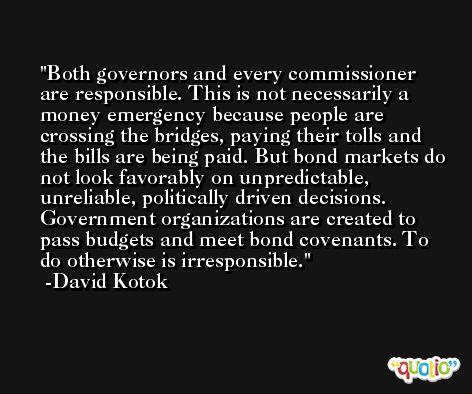 Both governors and every commissioner are responsible. This is not necessarily a money emergency because people are crossing the bridges, paying their tolls and the bills are being paid. But bond markets do not look favorably on unpredictable, unreliable, politically driven decisions. Government organizations are created to pass budgets and meet bond covenants. To do otherwise is irresponsible. -David Kotok