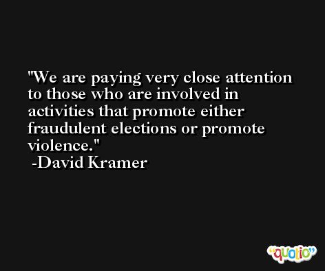 We are paying very close attention to those who are involved in activities that promote either fraudulent elections or promote violence. -David Kramer