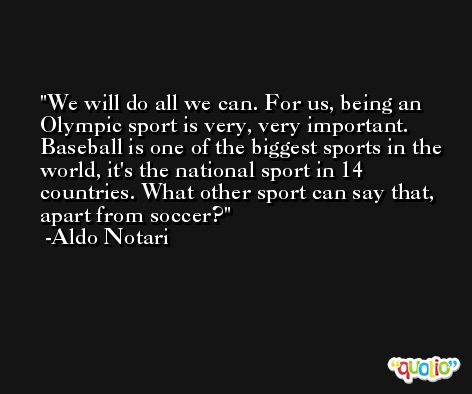 We will do all we can. For us, being an Olympic sport is very, very important. Baseball is one of the biggest sports in the world, it's the national sport in 14 countries. What other sport can say that, apart from soccer? -Aldo Notari
