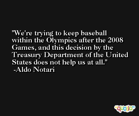 We're trying to keep baseball within the Olympics after the 2008 Games, and this decision by the Treasury Department of the United States does not help us at all. -Aldo Notari