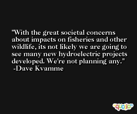 With the great societal concerns about impacts on fisheries and other wildlife, its not likely we are going to see many new hydroelectric projects developed. We're not planning any. -Dave Kvamme