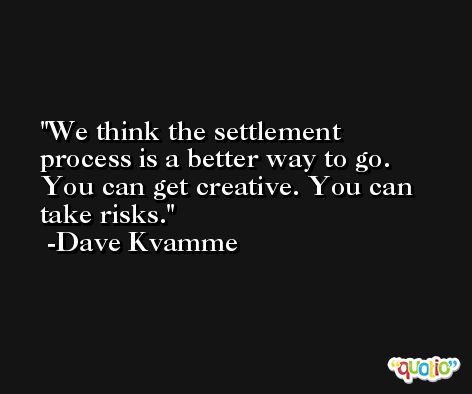 We think the settlement process is a better way to go. You can get creative. You can take risks. -Dave Kvamme